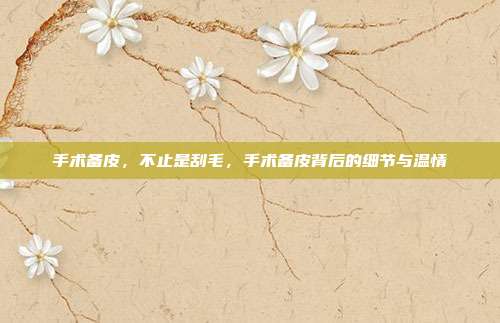 手术备皮,不止是刮毛,手术备皮背后的细节与温情
