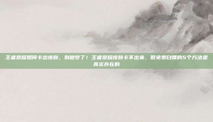 王者荣耀如何卡出皮肤,别做梦了!王者荣耀皮肤卡不出来,但免费白嫖的5个方法是真实存在的