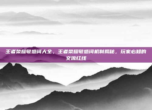王者荣耀敏感词大全,王者荣耀敏感词机制揭秘,玩家必知的交流红线