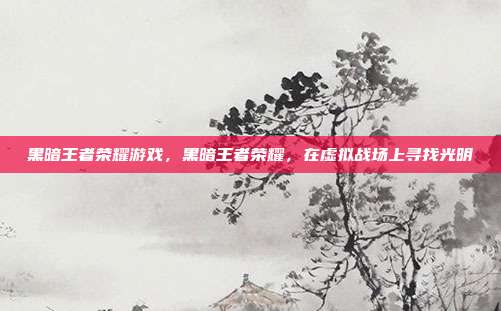 黑暗王者荣耀游戏,黑暗王者荣耀,在虚拟战场上寻找光明