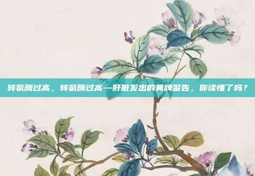转氨酶过高,转氨酶过高—肝脏发出的黄牌警告,你读懂了吗?
