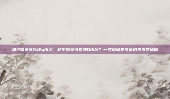 和平精英可以冲q币吗,和平精英可以冲Q币吗?一文说清充值真相与操作指南