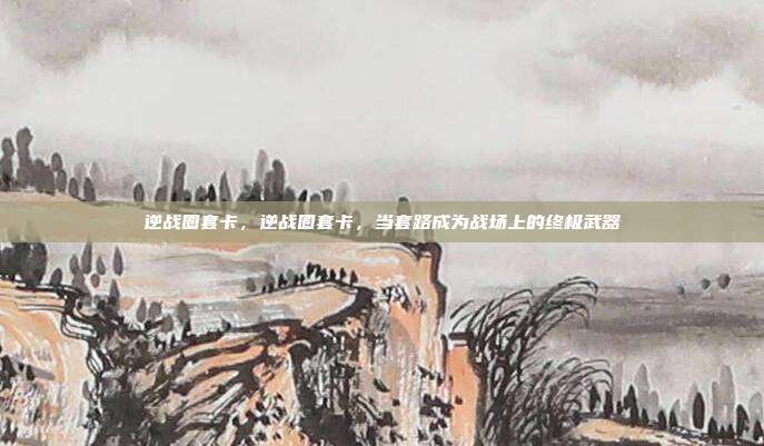 逆战圈套卡,逆战圈套卡,当套路成为战场上的终极武器