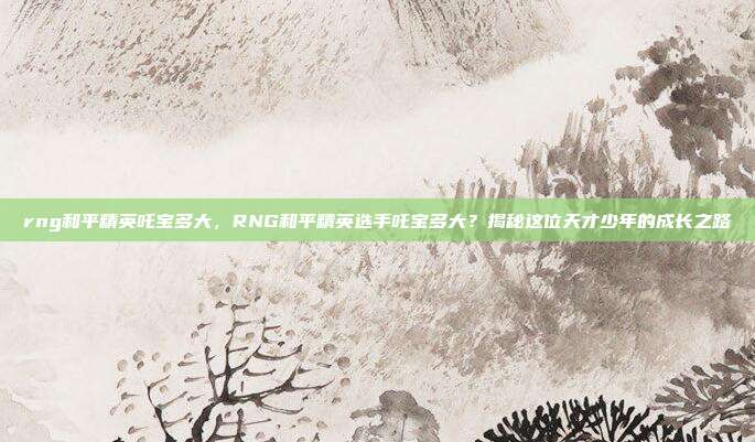 rng和平精英吒宝多大,RNG和平精英选手吒宝多大?揭秘这位天才少年的成长之路