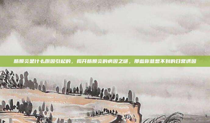筋膜炎是什么原因引起的,揭开筋膜炎的病因之谜,那些你意想不到的日常诱因