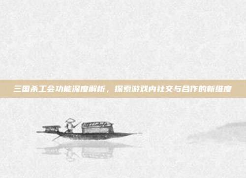 三国杀工会功能深度解析,探索游戏内社交与合作的新维度