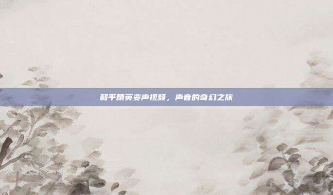 和平精英变声视频,声音的奇幻之旅
