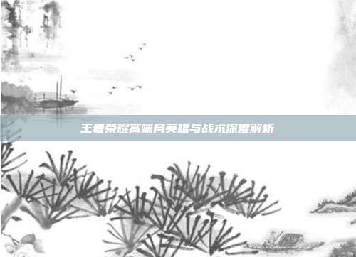 王者荣耀高端局英雄与战术深度解析