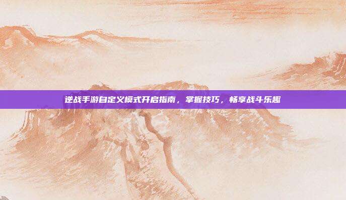 逆战手游自定义模式开启指南,掌握技巧,畅享战斗乐趣