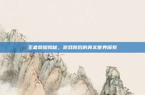 王者荣耀揭秘,游戏背后的真实世界探索