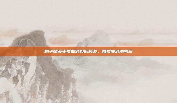 和平精英主播遭遇投诉风波,直播生涯的考验