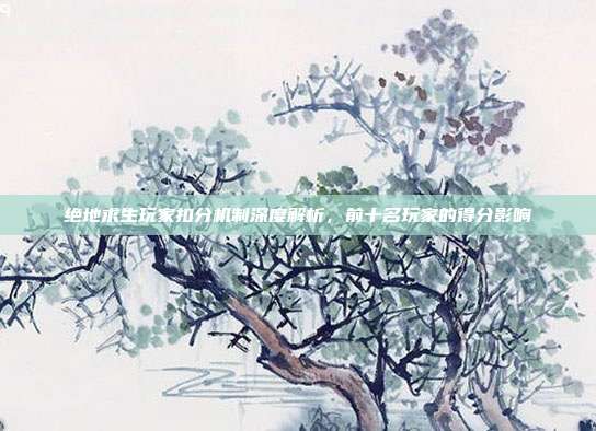 绝地求生玩家扣分机制深度解析,前十名玩家的得分影响