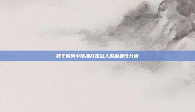 和平精英中精准打击敌人的重要性分析