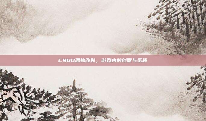 CSGO恶搞改装,游戏内的创意与乐趣