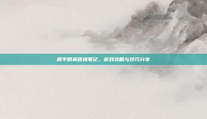 和平精英团极笔记,游戏攻略与技巧分享
