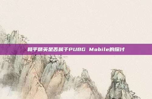 和平精英是否属于PUBG Mobile的探讨