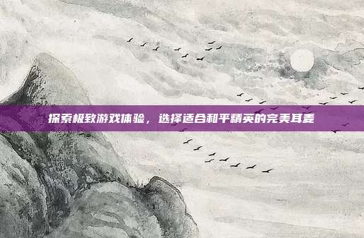 探索极致游戏体验,选择适合和平精英的完美耳麦