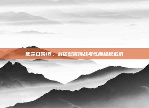 使命召唤16,战区配置挑战与性能极致追求
