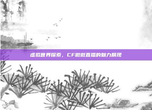 虚拟世界探索,CF微微直播的魅力展现