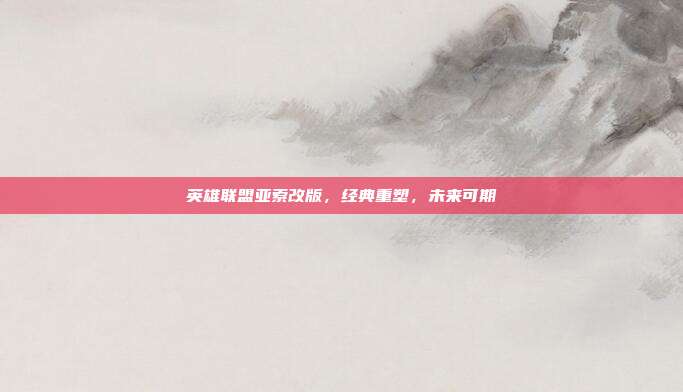 英雄联盟亚索改版,经典重塑,未来可期