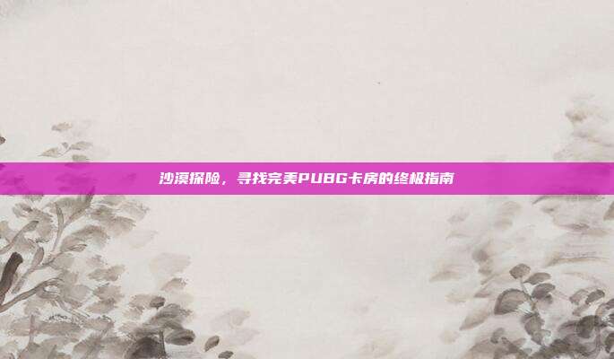 沙漠探险,寻找完美PUBG卡房的终极指南