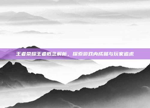 王者荣耀王者概念解析,探索游戏内成就与玩家追求