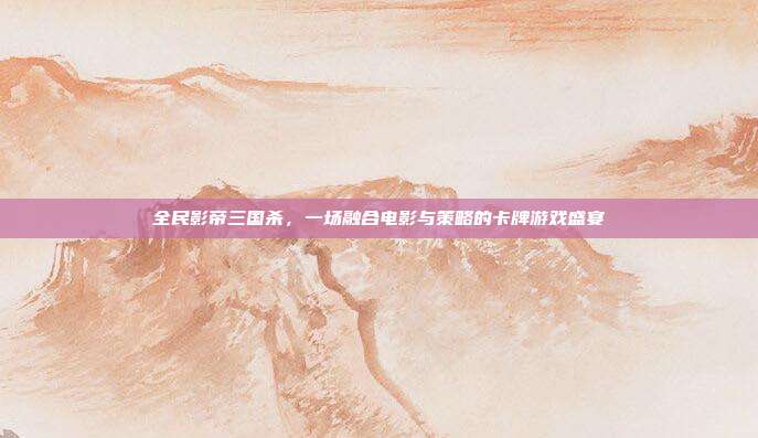 全民影帝三国杀,一场融合电影与策略的卡牌游戏盛宴