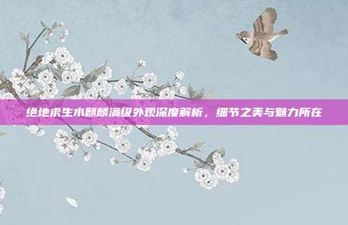 绝地求生水麒麟满级外观深度解析,细节之美与魅力所在