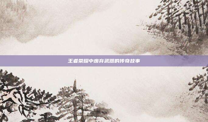 王者荣耀中废弃武器的传奇故事