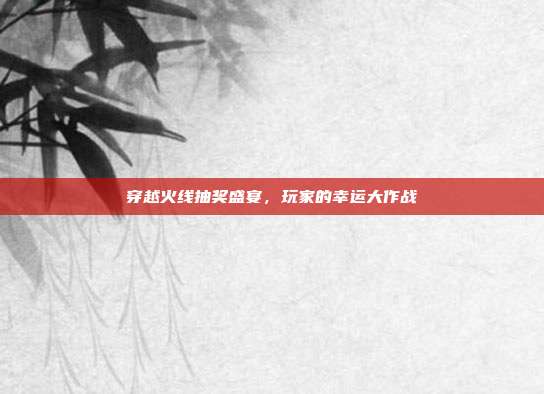 穿越火线抽奖盛宴,玩家的幸运大作战