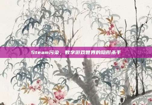 Steam污染,数字游戏世界的隐形杀手