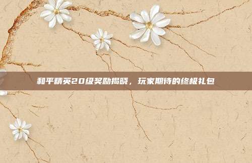 和平精英20级奖励揭晓,玩家期待的终极礼包