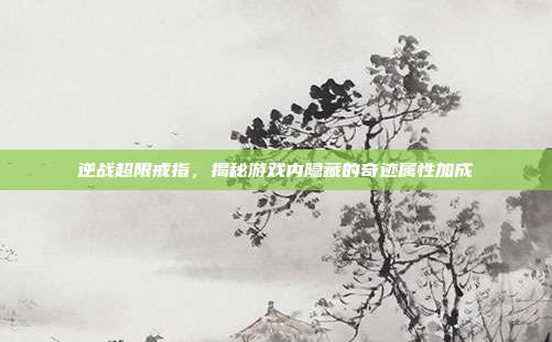 逆战超限戒指,揭秘游戏内隐藏的奇迹属性加成