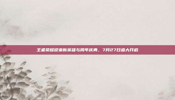 王者荣耀迎来新英雄与周年庆典,7月27日盛大开启