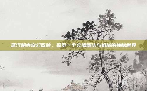 蒸汽朋克奇幻冒险,探索一个充满魔法与机械的神秘世界