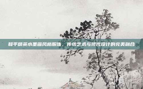 和平精英水墨画风格服饰,传统艺术与现代设计的完美融合