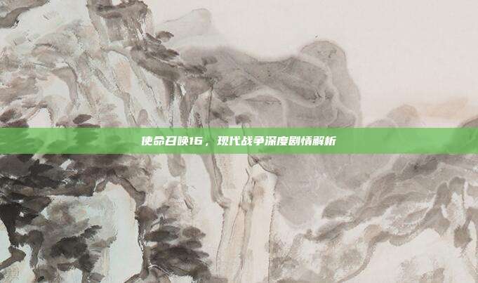 使命召唤16,现代战争深度剧情解析