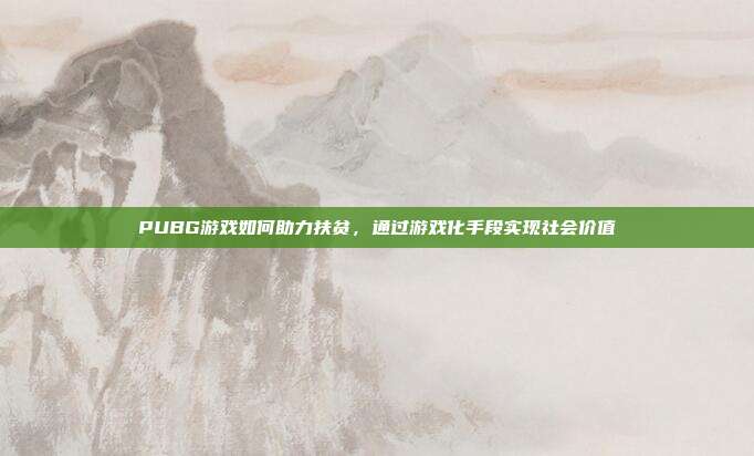 PUBG游戏如何助力扶贫,通过游戏化手段实现社会价值