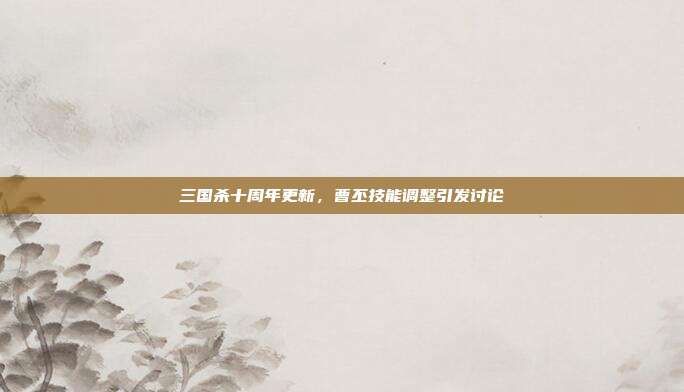 三国杀十周年更新,曹丕技能调整引发讨论