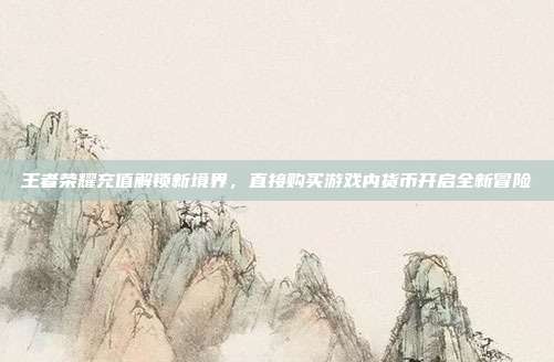王者荣耀充值解锁新境界,直接购买游戏内货币开启全新冒险
