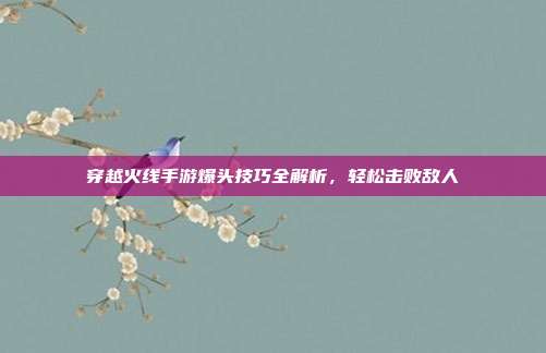 穿越火线手游爆头技巧全解析,轻松击败敌人
