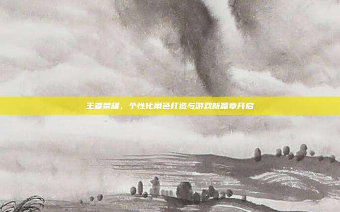 王者荣耀,个性化角色打造与游戏新篇章开启