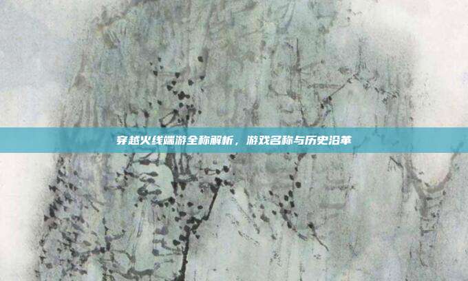 穿越火线端游全称解析,游戏名称与历史沿革
