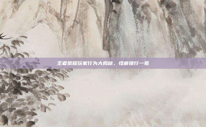 王者荣耀玩家行为大揭秘,怪癖排行一览