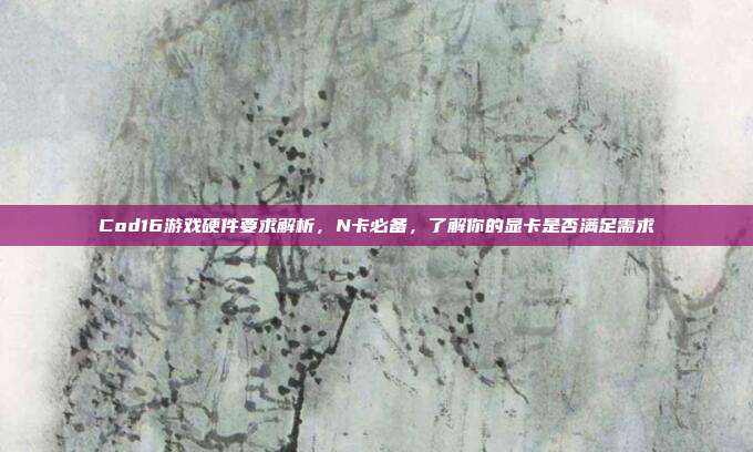 Cod16游戏硬件要求解析,N卡必备,了解你的显卡是否满足需求