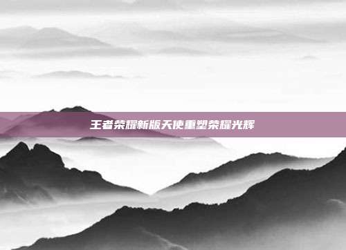 王者荣耀新版天使重塑荣耀光辉