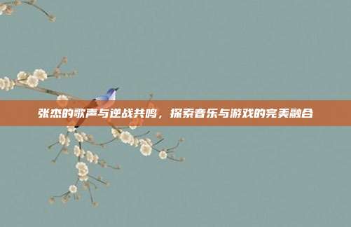 张杰的歌声与逆战共鸣,探索音乐与游戏的完美融合