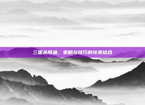 三国杀陌鱼,策略与技巧的完美结合