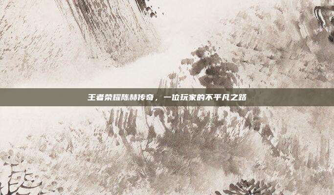 王者荣耀陈赫传奇,一位玩家的不平凡之路