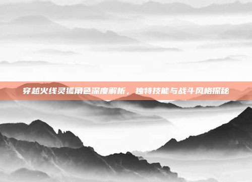 穿越火线灵狐角色深度解析,独特技能与战斗风格探秘